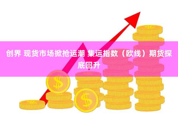 创界 现货市场掀抢运潮 集运指数（欧线）期货探底回升