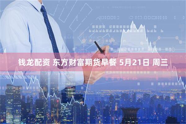 钱龙配资 东方财富期货早餐 5月21日 周三