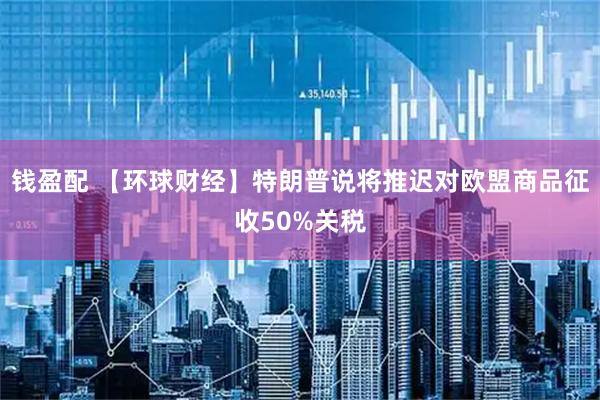 钱盈配 【环球财经】特朗普说将推迟对欧盟商品征收50%关税