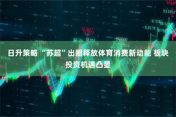 日升策略 “苏超”出圈释放体育消费新动能 板块投资机遇凸显