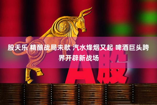 股天乐 精酿战局未歇 汽水烽烟又起 啤酒巨头跨界开辟新战场