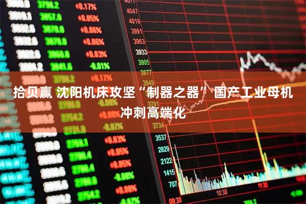 拾贝赢 沈阳机床攻坚“制器之器” 国产工业母机冲刺高端化