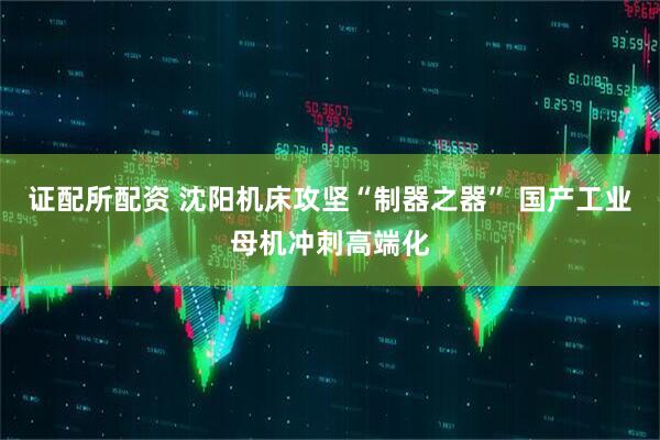证配所配资 沈阳机床攻坚“制器之器” 国产工业母机冲刺高端化