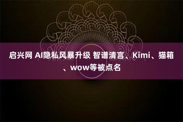启兴网 AI隐私风暴升级 智谱清言、Kimi、猫箱、wow等被点名