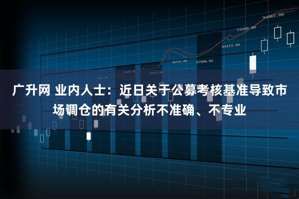 广升网 业内人士：近日关于公募考核基准导致市场调仓的有关分析不准确、不专业