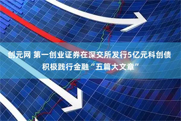 创元网 第一创业证券在深交所发行5亿元科创债 积极践行金融“五篇大文章”