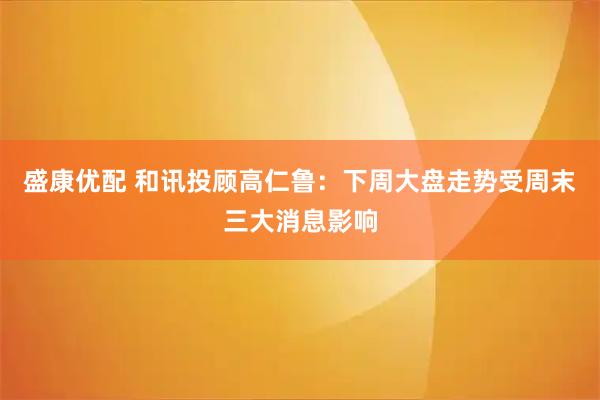 盛康优配 和讯投顾高仁鲁：下周大盘走势受周末三大消息影响