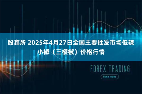 股鑫所 2025年4月27日全国主要批发市场低辣小椒（三樱椒）价格行情