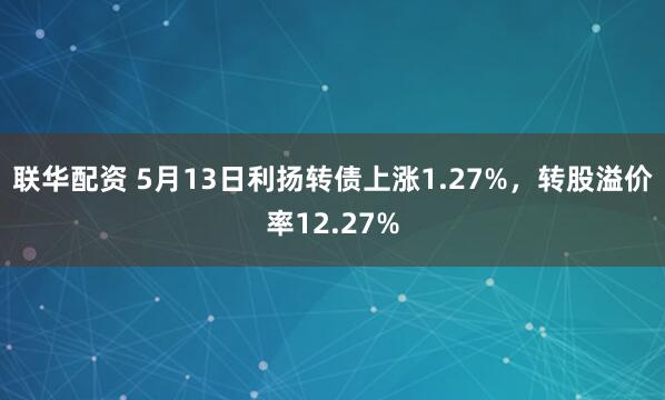 联华配资 5月13日利扬转债上涨1.27%，转股溢价率12.27%