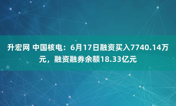 升宏网 中国核电：6月17日融资买入7740.14万元，融资融券余额18.33亿元