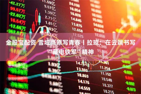金股宝配资 雪域高原写青春丨拉琼：在云端书写“藏电铁军”精神