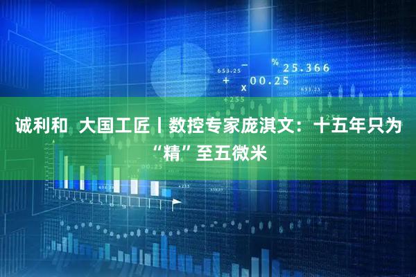 诚利和  大国工匠丨数控专家庞淇文：十五年只为“精”至五微米