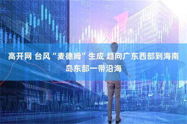 高开网 台风“麦德姆”生成 趋向广东西部到海南岛东部一带沿海