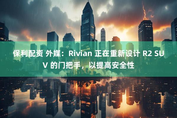 保利配资 外媒：Rivian 正在重新设计 R2 SUV 的门把手，以提高安全性