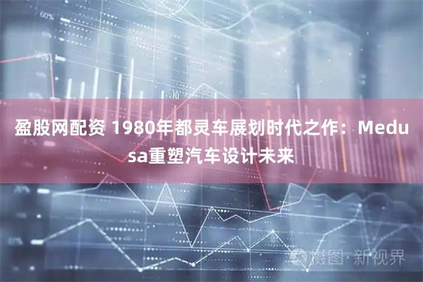 盈股网配资 1980年都灵车展划时代之作：Medusa重塑汽车设计未来