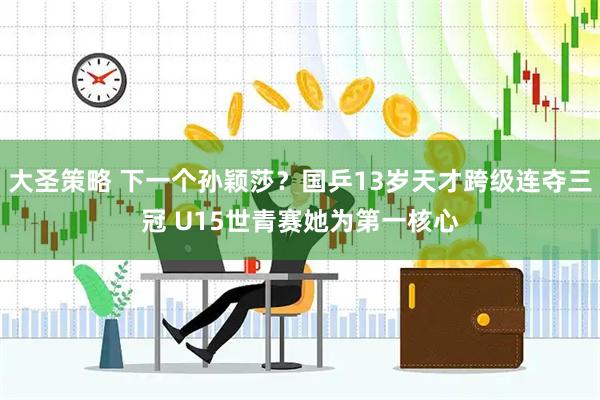 大圣策略 下一个孙颖莎？国乒13岁天才跨级连夺三冠 U15世青赛她为第一核心