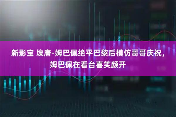 新影宝 埃唐-姆巴佩绝平巴黎后模仿哥哥庆祝，姆巴佩在看台喜笑颜开
