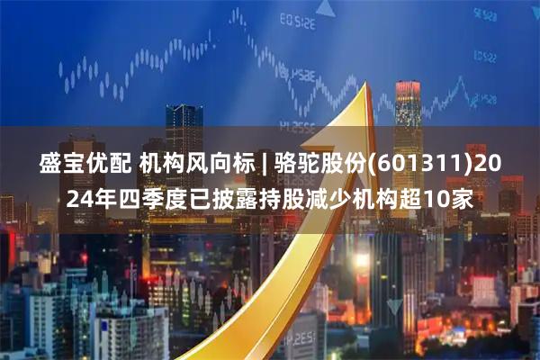 盛宝优配 机构风向标 | 骆驼股份(601311)2024年四季度已披露持股减少机构超10家