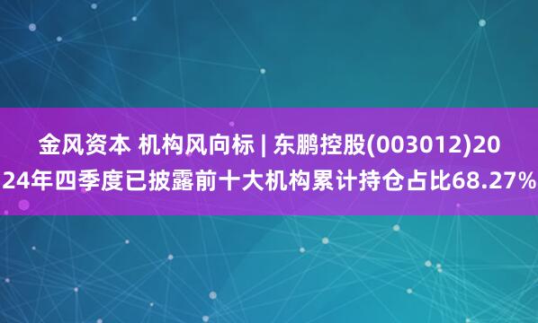 金风资本 机构风向标 | 东鹏控股(003012)2024年四季度已披露前十大机构累计持仓占比68.27%