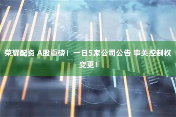 荣耀配资 A股重磅！一日5家公司公告 事关控制权变更！