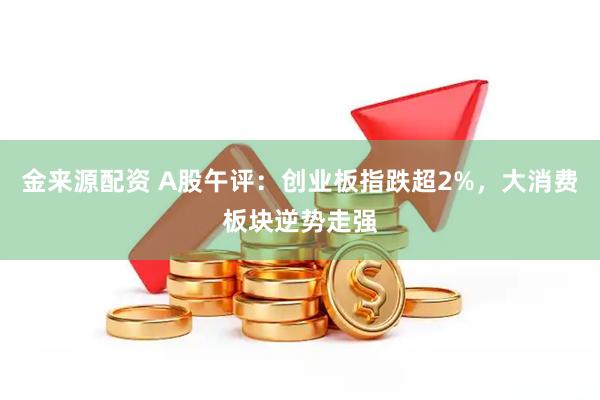 金来源配资 A股午评：创业板指跌超2%，大消费板块逆势走强