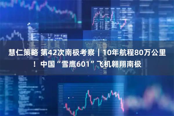 慧仁策略 第42次南极考察|10年航程80万公里!中国“雪鹰601”飞机翱翔南极
