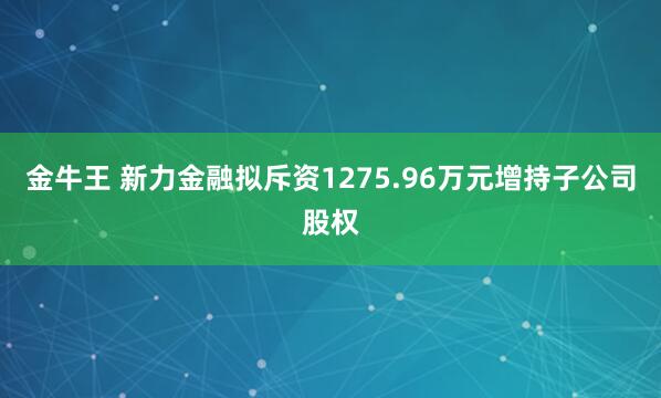 金牛王 新力金融拟斥资1275.96万元增持子公司股权