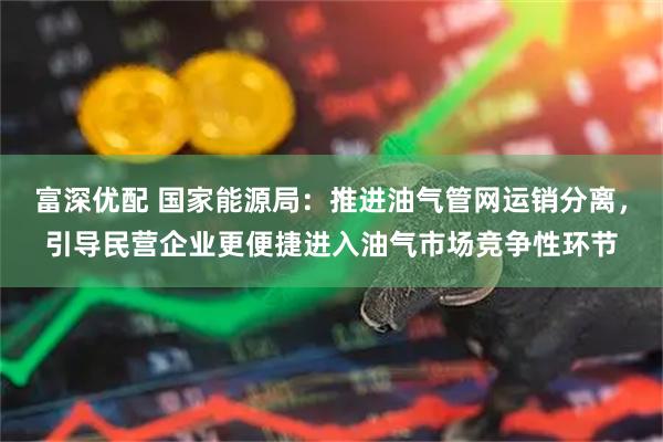 富深优配 国家能源局：推进油气管网运销分离，引导民营企业更便捷进入油气市场竞争性环节