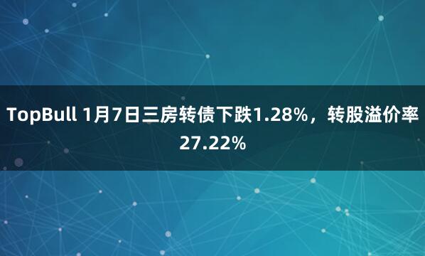 TopBull 1月7日三房转债下跌1.28%，转股溢价率27.22%