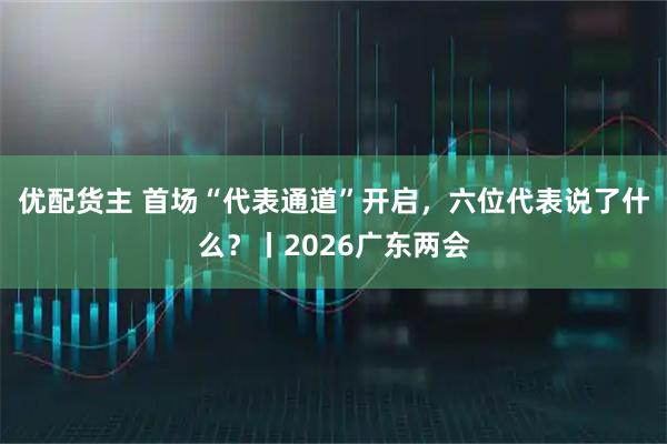 优配货主 首场“代表通道”开启,六位代表说了什么?丨2026广东两会