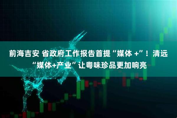 前海吉安 省政府工作报告首提“媒体 +”！清远“媒体+产业”让粤味珍品更加响亮