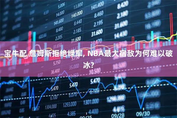 宝牛配 詹姆斯拒绝绿军, NBA最大宿敌为何难以破冰?
