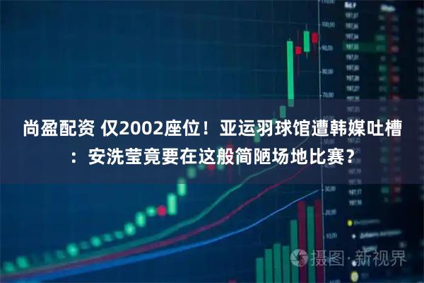 尚盈配资 仅2002座位！亚运羽球馆遭韩媒吐槽：安洗莹竟要在这般简陋场地比赛？