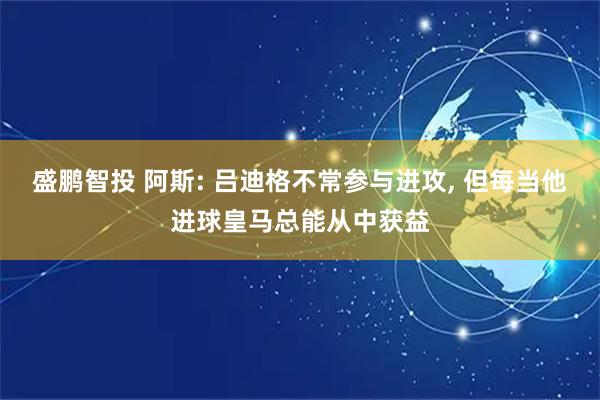 盛鹏智投 阿斯: 吕迪格不常参与进攻, 但每当他进球皇马总能从中获益