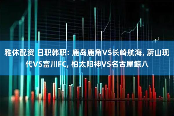雅休配资 日职韩职: 鹿岛鹿角VS长崎航海, 蔚山现代VS富川FC, 柏太阳神VS名古屋鲸八